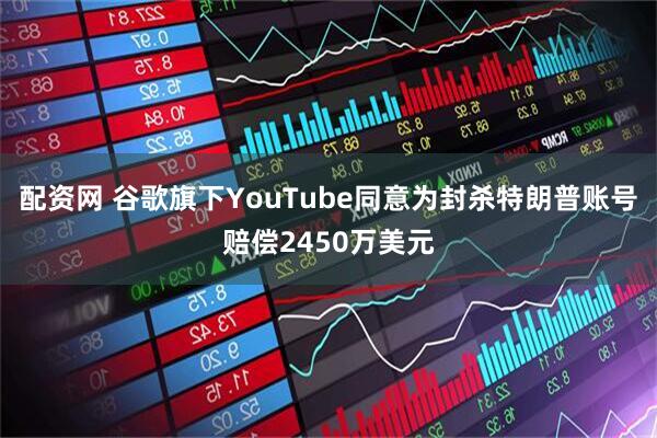 配资网 谷歌旗下YouTube同意为封杀特朗普账号赔偿2450万美元