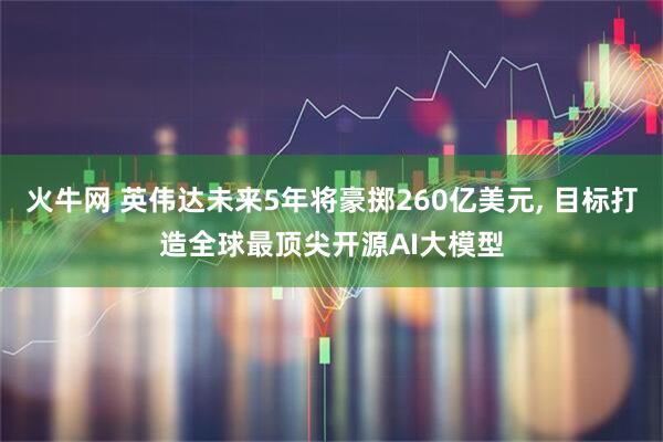 火牛网 英伟达未来5年将豪掷260亿美元, 目标打造全球最顶尖开源AI大模型