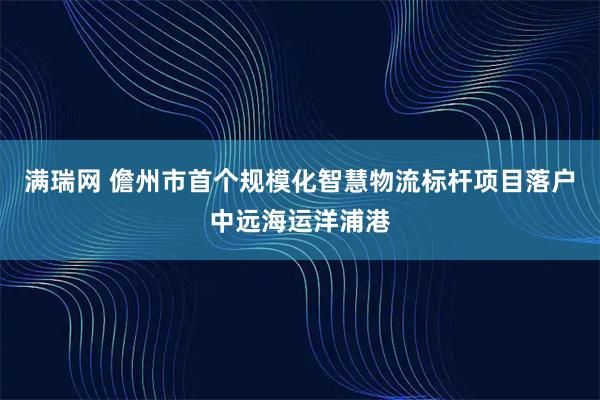 满瑞网 儋州市首个规模化智慧物流标杆项目落户中远海运洋浦港