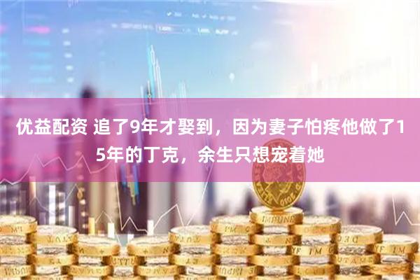 优益配资 追了9年才娶到，因为妻子怕疼他做了15年的丁克，余生只想宠着她