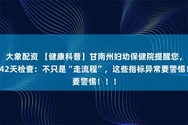 大象配资 【健康科普】甘南州妇幼保健院提醒您，产后42天检查：不只是“走流程”，这些指标异常要警惕！！！