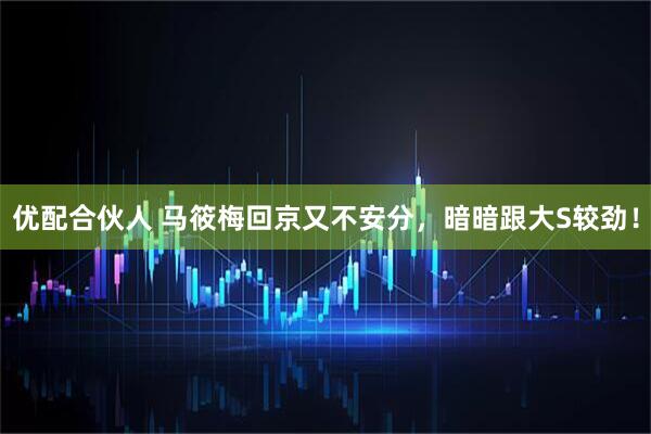 优配合伙人 马筱梅回京又不安分，暗暗跟大S较劲！