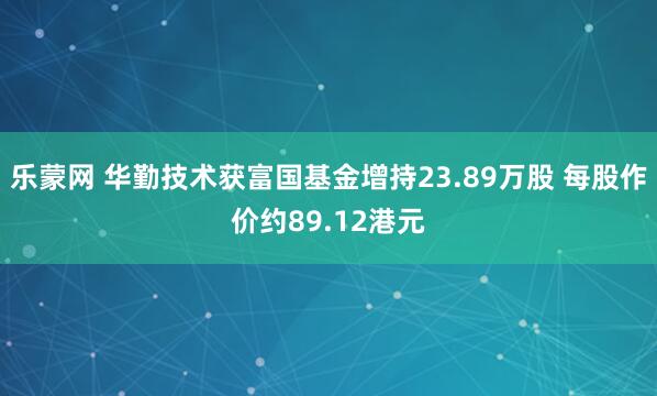 乐蒙网 华勤技术获富国基金增持23.89万股 每股作价约89.12港元