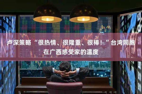 卢深策略 “很热情、很隆重、很棒！”台湾同胞在广西感受家的温度