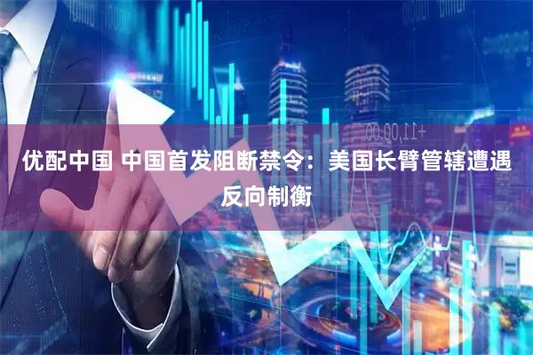 优配中国 中国首发阻断禁令：美国长臂管辖遭遇反向制衡