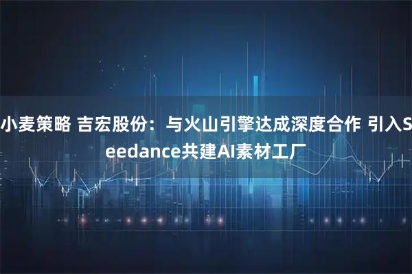 小麦策略 吉宏股份：与火山引擎达成深度合作 引入Seedance共建AI素材工厂