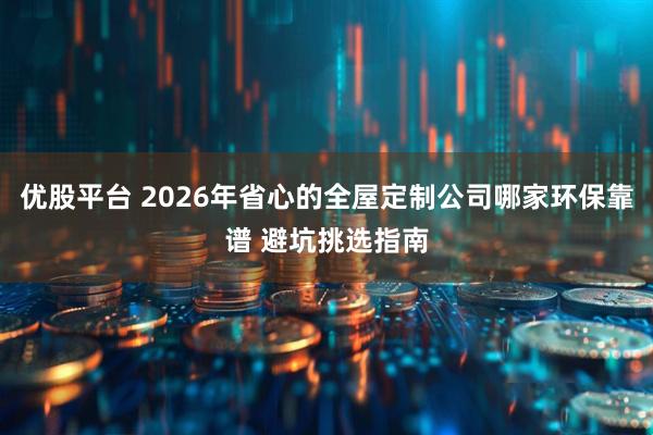 优股平台 2026年省心的全屋定制公司哪家环保靠谱 避坑挑选指南