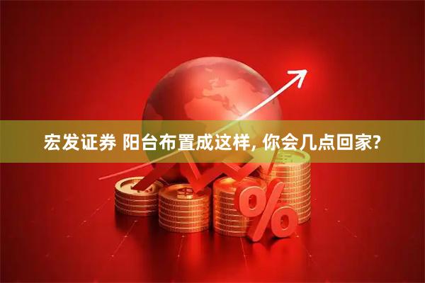宏发证券 阳台布置成这样, 你会几点回家?