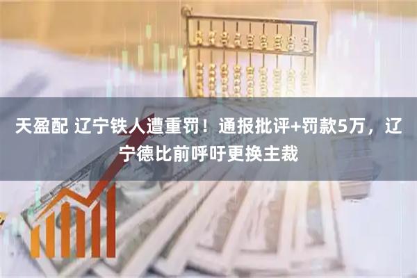 天盈配 辽宁铁人遭重罚！通报批评+罚款5万，辽宁德比前呼吁更换主裁