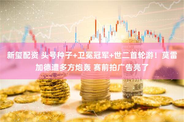新玺配资 头号种子+卫冕冠军+世二首轮游！莫雷加德遭多方炮轰 赛前拍广告亮了