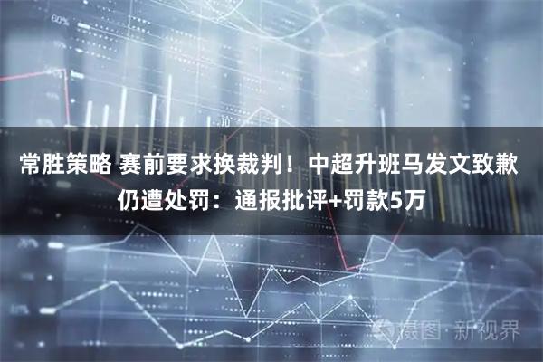 常胜策略 赛前要求换裁判！中超升班马发文致歉 仍遭处罚：通报批评+罚款5万