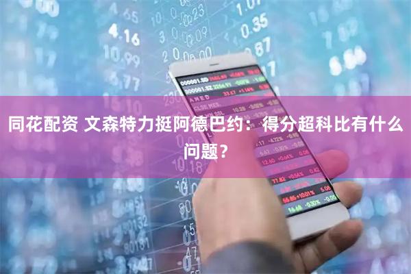 同花配资 文森特力挺阿德巴约：得分超科比有什么问题？